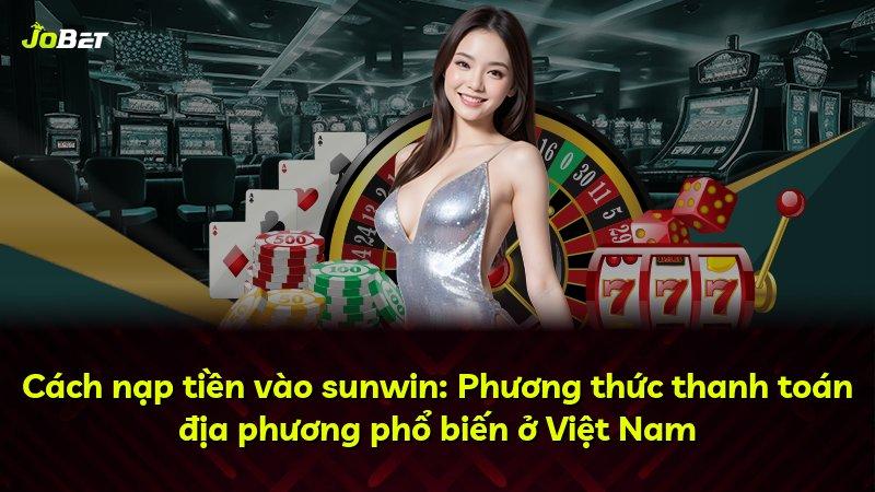 Cách nạp tiền vào sunwin: Phương thức thanh toán địa phương phổ biến ở Việt Nam