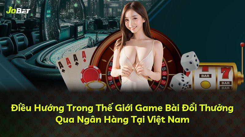 Điều Hướng Trong Thế Giới Game Bài Đổi Thưởng Qua Ngân Hàng Tại Việt Nam