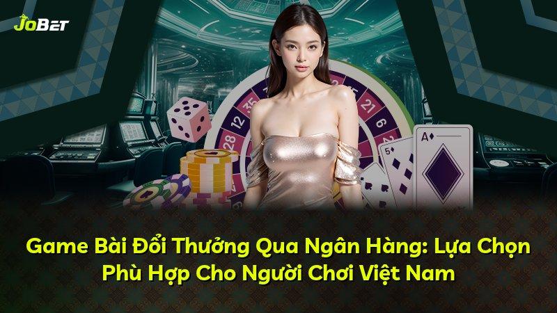 Game Bài Đổi Thưởng Qua Ngân Hàng: Lựa Chọn Phù Hợp Cho Người Chơi Việt Nam