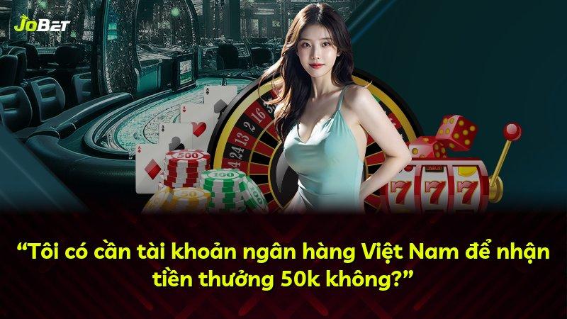 “Tôi có cần tài khoản ngân hàng Việt Nam để nhận tiền thưởng 50k không?”