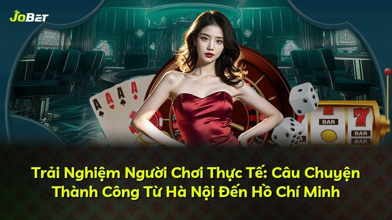 Trải Nghiệm Người Chơi Thực Tế: Câu Chuyện Thành Công Từ Hà Nội Đến Hồ Chí Minh